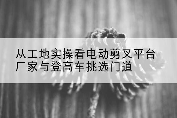 天涯电动剪叉升降平台厂家-从工地实操看电动剪叉平台厂家与登高车挑选门道