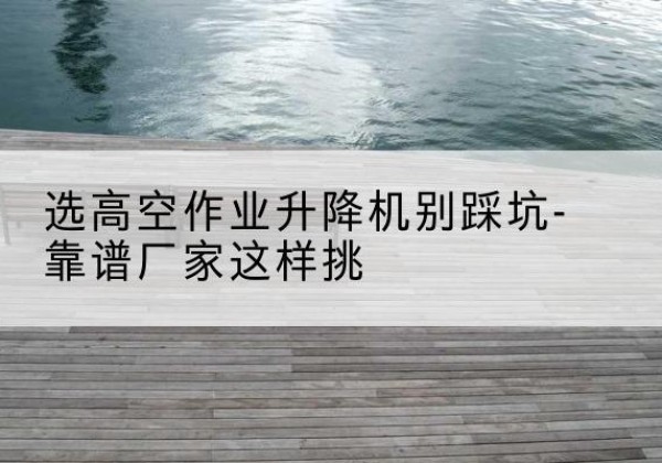 天涯剪叉式升降机厂家-选高空作业升降机别踩坑-靠谱厂家这样挑