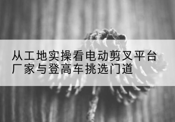 天涯电动剪叉升降平台厂家-从工地实操看电动剪叉平台厂家与登高车挑选门道