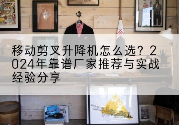 天涯升降平台厂家推荐-移动剪叉升降机怎么选？2024年靠谱厂家推荐与实战经验分享